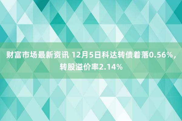 财富市场最新资讯 12月5日科达转债着落0.56%，转股溢价率2.14%