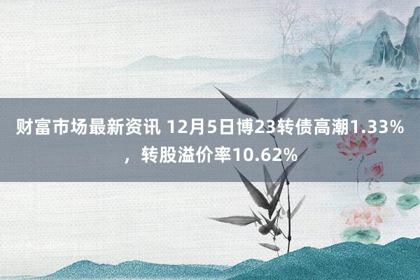 财富市场最新资讯 12月5日博23转债高潮1.33%，转股溢价率10.62%