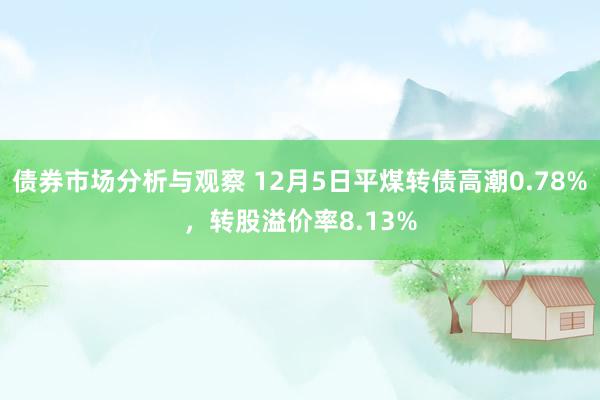 债券市场分析与观察 12月5日平煤转债高潮0.78%，转股溢价率8.13%