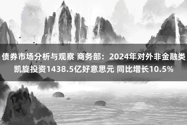 债券市场分析与观察 商务部：2024年对外非金融类凯旋投资1438.5亿好意思元 同比增长10.5%