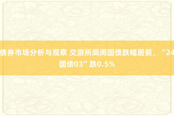 债券市场分析与观察 交游所阛阓国债跌幅居前，“24国债03”跌0.5%