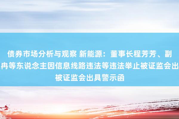 债券市场分析与观察 新能源：董事长程芳芳、副总司理宗冉等东说念主因信息线路违法等违法举止被证监会出具警示函