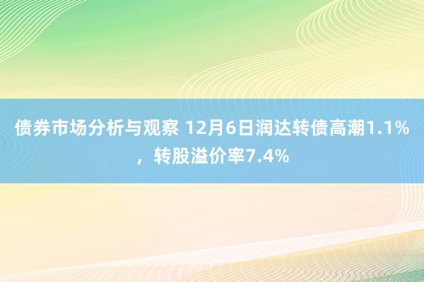 债券市场分析与观察 12月6日润达转债高潮1.1%，转股溢价率7.4%