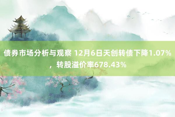 债券市场分析与观察 12月6日天创转债下降1.07%，转股溢价率678.43%