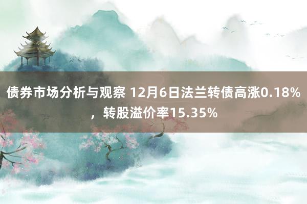 债券市场分析与观察 12月6日法兰转债高涨0.18%，转股溢价率15.35%