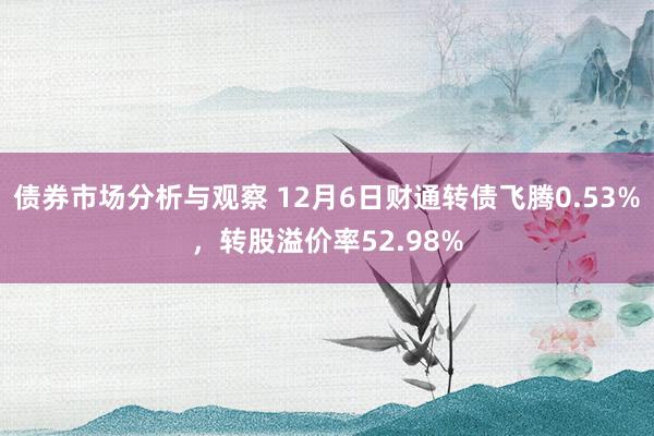 债券市场分析与观察 12月6日财通转债飞腾0.53%，转股溢价率52.98%