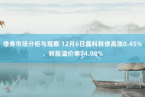 债券市场分析与观察 12月6日晶科转债高涨0.45%，转股溢价率74.98%