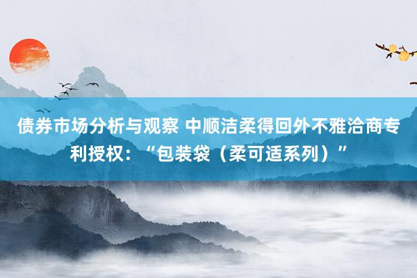 债券市场分析与观察 中顺洁柔得回外不雅洽商专利授权：“包装袋（柔可适系列）”