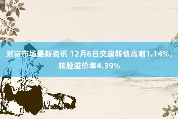 财富市场最新资讯 12月6日交建转债高潮1.14%，转股溢价率4.39%