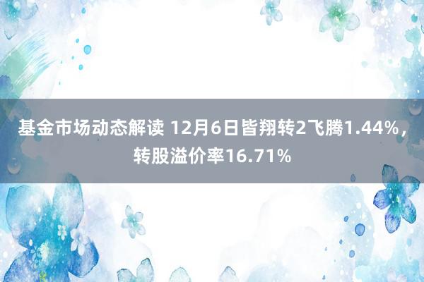 基金市场动态解读 12月6日皆翔转2飞腾1.44%，转股溢价率16.71%