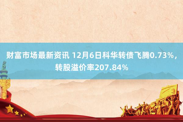 财富市场最新资讯 12月6日科华转债飞腾0.73%，转股溢价率207.84%