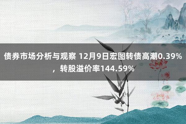 债券市场分析与观察 12月9日宏图转债高潮0.39%，转股溢价率144.59%