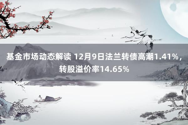 基金市场动态解读 12月9日法兰转债高潮1.41%，转股溢价率14.65%