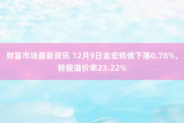 财富市场最新资讯 12月9日金宏转债下落0.78%，转股溢价率23.22%