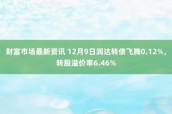 财富市场最新资讯 12月9日润达转债飞腾0.12%，转股溢价率6.46%