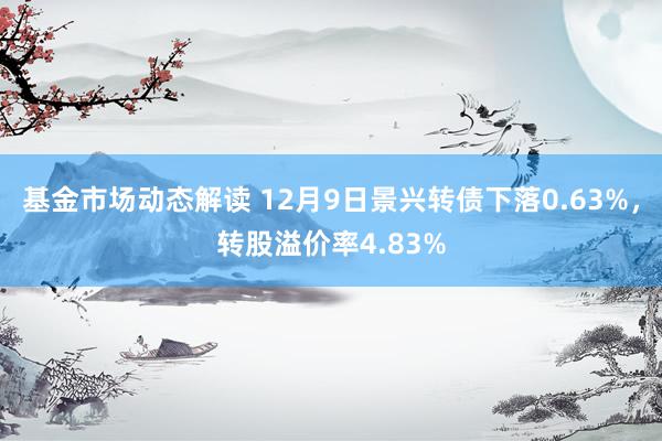 基金市场动态解读 12月9日景兴转债下落0.63%，转股溢价率4.83%