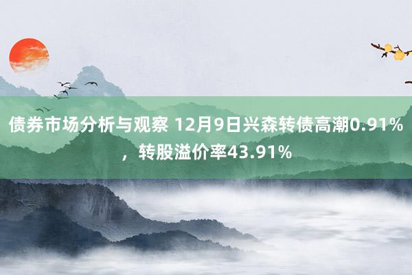 债券市场分析与观察 12月9日兴森转债高潮0.91%，转股溢价率43.91%