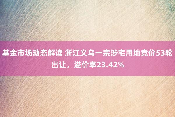 基金市场动态解读 浙江义乌一宗涉宅用地竞价53轮出让，溢价率23.42%