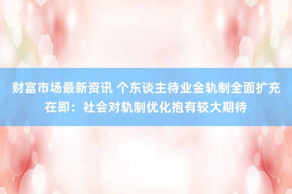 财富市场最新资讯 个东谈主待业金轨制全面扩充在即：社会对轨制优化抱有较大期待