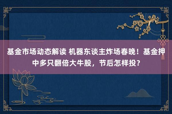 基金市场动态解读 机器东谈主炸场春晚！基金押中多只翻倍大牛股，节后怎样投？