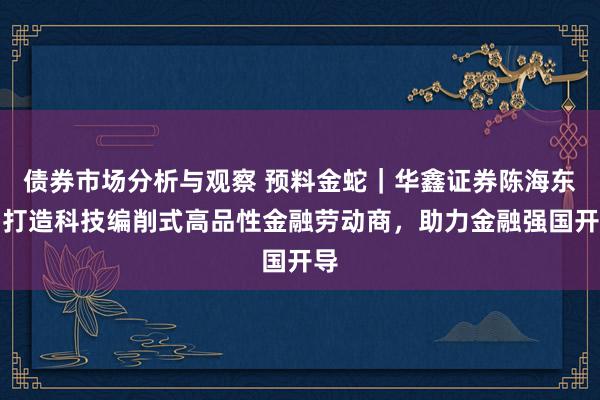 债券市场分析与观察 预料金蛇｜华鑫证券陈海东：打造科技编削式高品性金融劳动商，助力金融强国开导