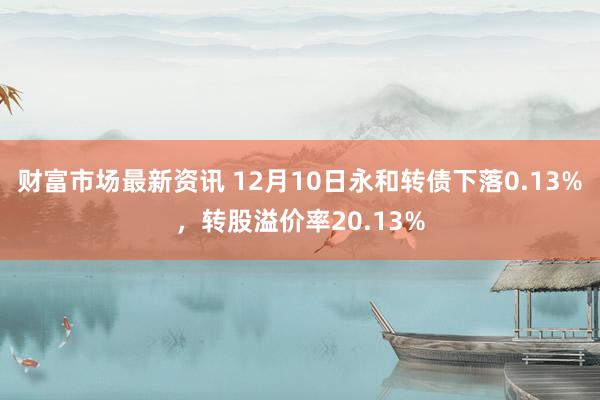 财富市场最新资讯 12月10日永和转债下落0.13%，转股溢价率20.13%