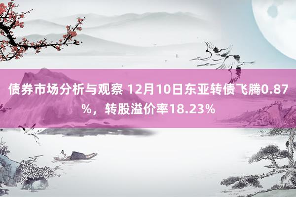 债券市场分析与观察 12月10日东亚转债飞腾0.87%，转股溢价率18.23%