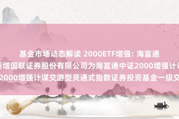 基金市场动态解读 2000ETF增强: 海富通基金责罚有限公司对于新增国联证券股份有限公司为海富通中证2000增强计谋交游型灵通式指数证券投资基金一级交游商的公告