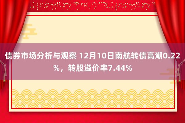 债券市场分析与观察 12月10日南航转债高潮0.22%，转股溢价率7.44%