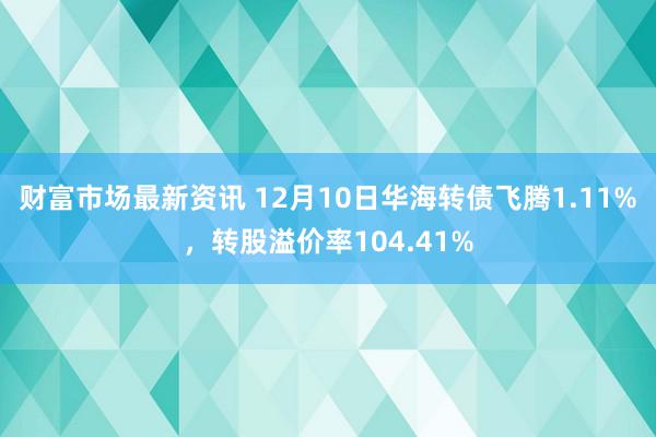 财富市场最新资讯 12月10日华海转债飞腾1.11%，转股溢价率104.41%