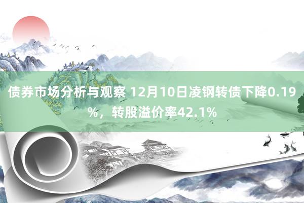 债券市场分析与观察 12月10日凌钢转债下降0.19%，转股溢价率42.1%