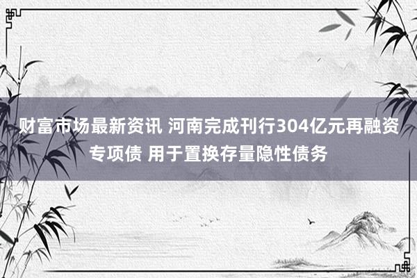 财富市场最新资讯 河南完成刊行304亿元再融资专项债 用于置换存量隐性债务