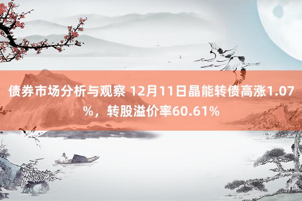 债券市场分析与观察 12月11日晶能转债高涨1.07%，转股溢价率60.61%