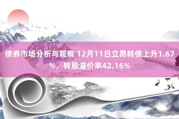 债券市场分析与观察 12月11日立昂转债上升1.67%，转股溢价率42.16%