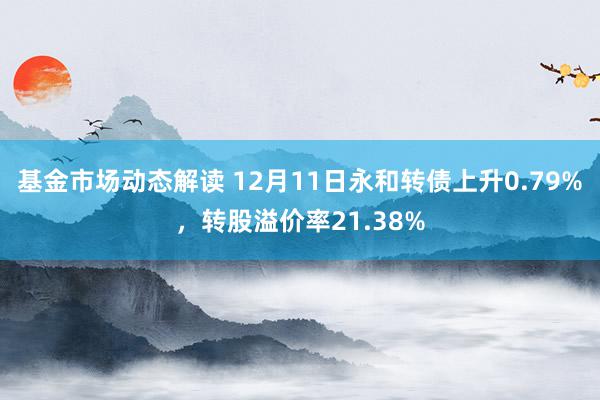 基金市场动态解读 12月11日永和转债上升0.79%，转股溢价率21.38%