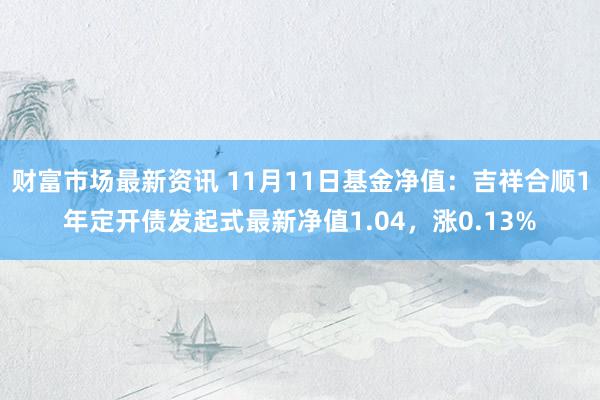 财富市场最新资讯 11月11日基金净值：吉祥合顺1年定开债发起式最新净值1.04，涨0.13%