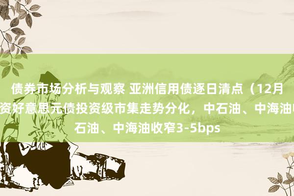 债券市场分析与观察 亚洲信用债逐日清点（12月11日）：中资好意思元债投资级市集走势分化，中石油、中海油收窄3-5bps