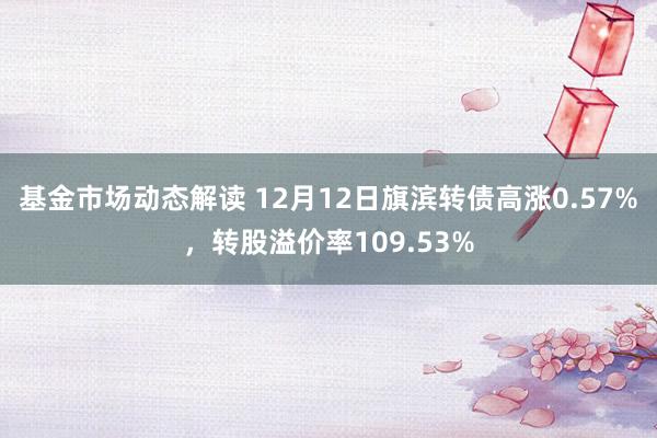 基金市场动态解读 12月12日旗滨转债高涨0.57%，转股溢价率109.53%