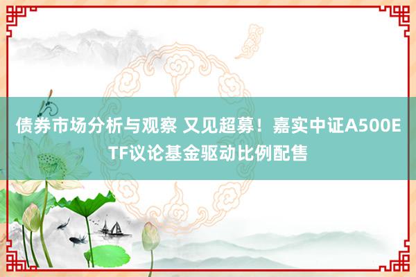 债券市场分析与观察 又见超募！嘉实中证A500ETF议论基金驱动比例配售