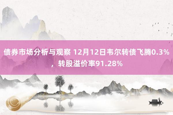 债券市场分析与观察 12月12日韦尔转债飞腾0.3%，转股溢价率91.28%