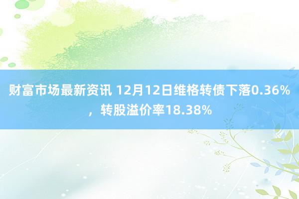 财富市场最新资讯 12月12日维格转债下落0.36%，转股溢价率18.38%