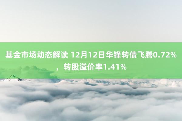 基金市场动态解读 12月12日华锋转债飞腾0.72%，转股溢价率1.41%