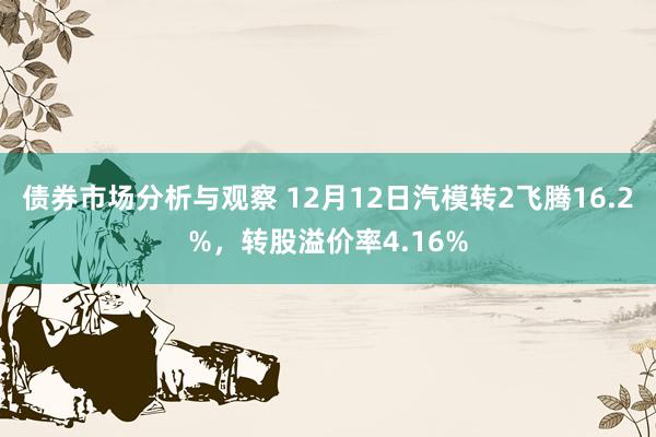 债券市场分析与观察 12月12日汽模转2飞腾16.2%，转股溢价率4.16%