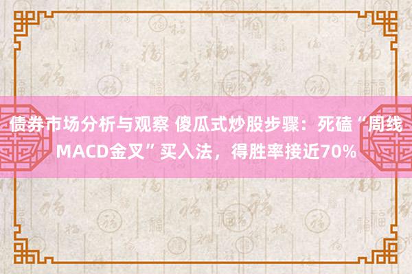 债券市场分析与观察 傻瓜式炒股步骤：死磕“周线MACD金叉”买入法，得胜率接近70%