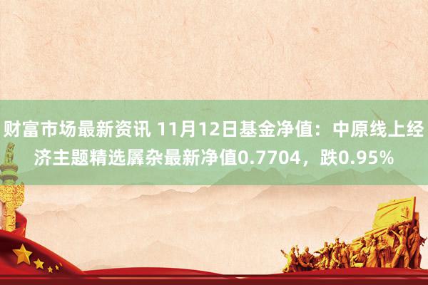 财富市场最新资讯 11月12日基金净值：中原线上经济主题精选羼杂最新净值0.7704，跌0.95%