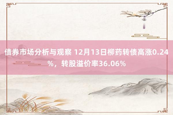 债券市场分析与观察 12月13日柳药转债高涨0.24%，转股溢价率36.06%