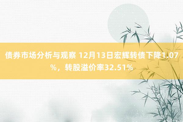 债券市场分析与观察 12月13日宏辉转债下降1.07%，转股溢价率32.51%