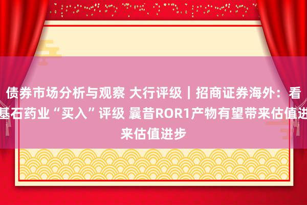 债券市场分析与观察 大行评级｜招商证券海外：看守基石药业“买入”评级 曩昔ROR1产物有望带来估值进步