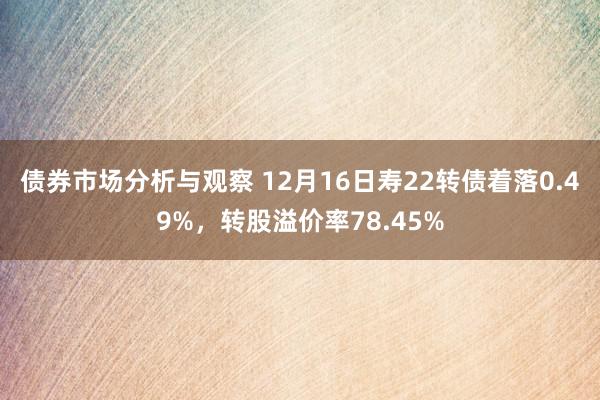 债券市场分析与观察 12月16日寿22转债着落0.49%，转股溢价率78.45%