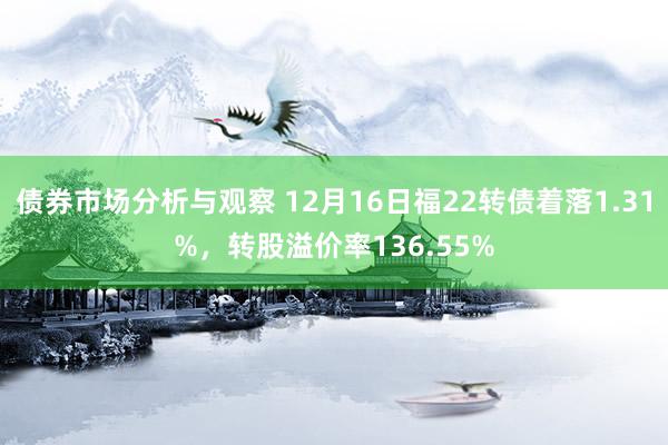 债券市场分析与观察 12月16日福22转债着落1.31%，转股溢价率136.55%